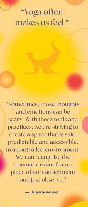 Yoga often makes us feel - sometimes those thoughts and emotions can be scary - with these tools and practices we are striving to create a space that is safe predictable and accessible in a controlled environment - we can recognize the traumatic event from a place of non-attachment and just observe - Brianna Renner